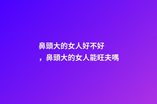 鼻頭大的女人好不好，鼻頭大的女人能旺夫嗎